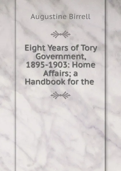 Обложка книги Eight Years of Tory Government, 1895-1903: Home Affairs; a Handbook for the, Augustine Birrell
