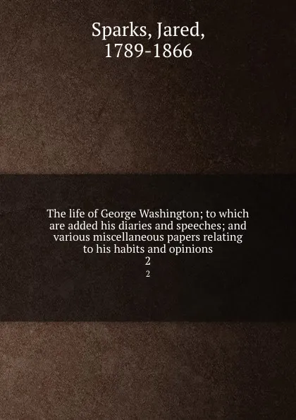 Обложка книги The life of George Washington; to which are added his diaries and speeches; and various miscellaneous papers relating to his habits and opinions. 2, Jared Sparks
