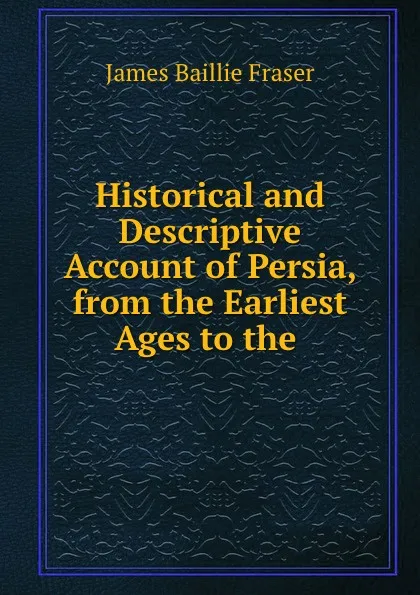 Обложка книги Historical and Descriptive Account of Persia, from the Earliest Ages to the ., James Baillie Fraser