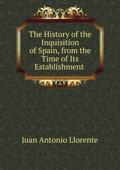 Обложка книги The History of the Inquisition of Spain, from the Time of Its Establishment ., Juan Antonio Llorente