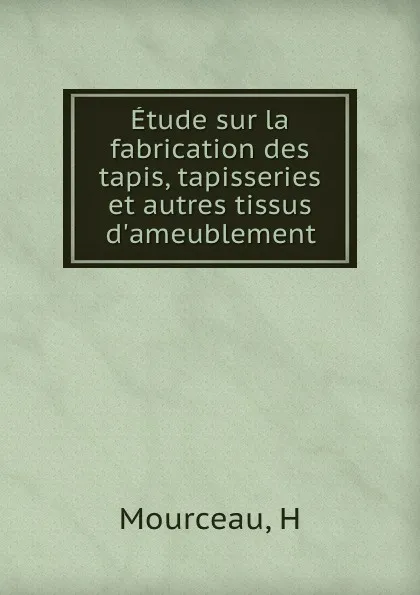 Обложка книги Etude sur la fabrication des tapis, tapisseries et autres tissus d.ameublement, H. Mourceau