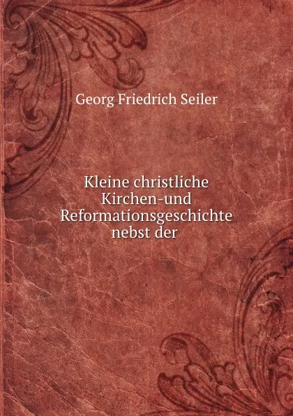 Обложка книги Kleine christliche Kirchen-und Reformationsgeschichte nebst der ., Georg Friedrich Seiler