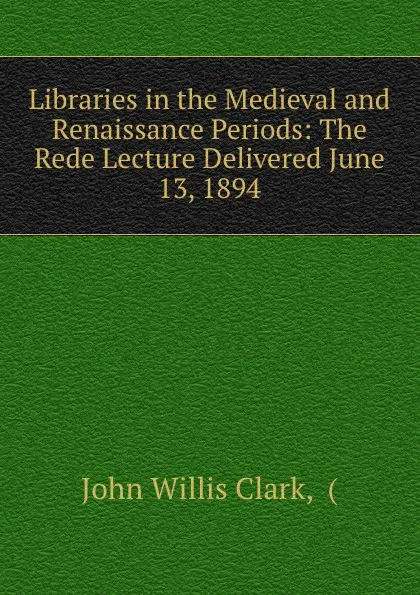 Обложка книги Libraries in the Medieval and Renaissance Periods: The Rede Lecture Delivered June 13, 1894, John Willis Clark