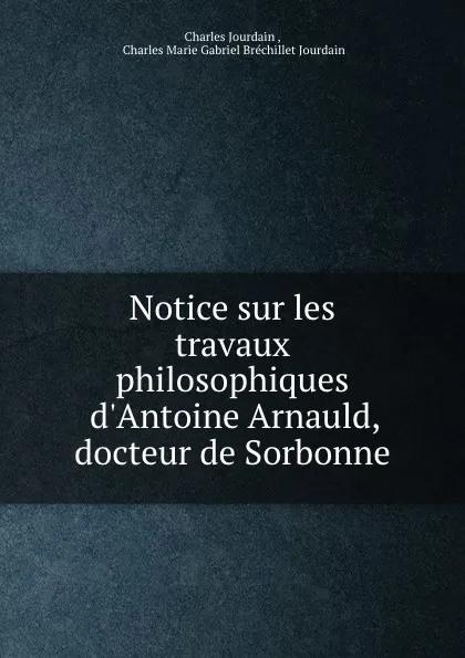 Обложка книги Notice sur les travaux philosophiques d'Antoine Arnauld, docteur de Sorbonne, Charles Jourdain