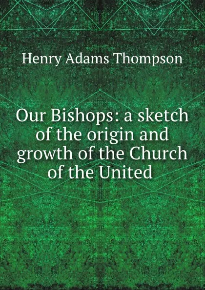 Обложка книги Our Bishops: a sketch of the origin and growth of the Church of the United, Henry Adams Thompson