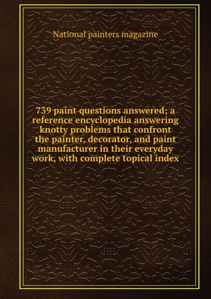 Обложка книги 739 paint questions answered; a reference encyclopedia answering knotty problems that confront the painter, decorator, and paint manufacturer in their everyday work, with complete topical index, 