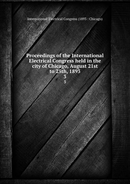 Обложка книги Proceedings of the International Electrical Congress held in the city of Chicago, August 21st to 25th, 1893. 3, 
