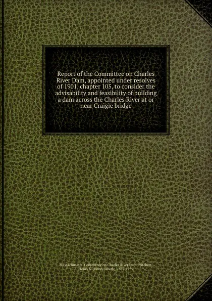 Обложка книги Report of the Committee on Charles River Dam, appointed under resolves of 1901, chapter 105, to consider the advisability and feasibility of building a dam across the Charles River at or near Craigie bridge, Henry Smith Pritchett