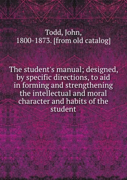 Обложка книги The student.s manual; designed, by specific directions, to aid in forming and strengthening the intellectual and moral character and habits of the student, John Todd