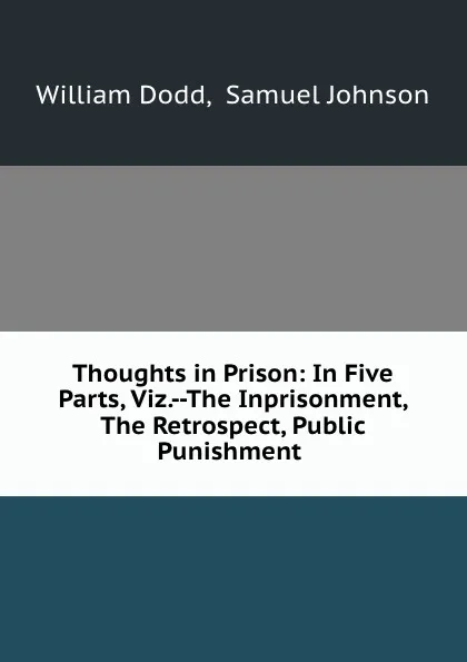 Обложка книги Thoughts in Prison: In Five Parts, Viz.--The Inprisonment, The Retrospect, Public Punishment ., William Dodd