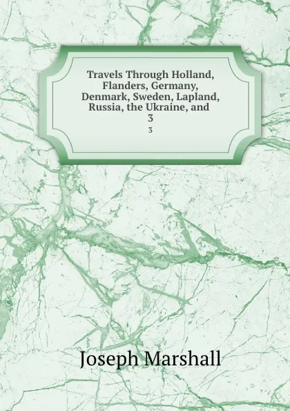 Обложка книги Travels Through Holland, Flanders, Germany, Denmark, Sweden, Lapland, Russia, the Ukraine, and . 3, Joseph Marshall