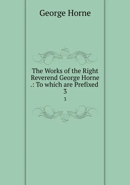 Обложка книги The Works of the Right Reverend George Horne .: To which are Prefixed . 3, Horne George