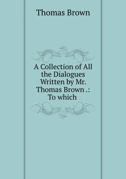 Обложка книги A Collection of All the Dialogues Written by Mr. Thomas Brown .: To which, Thomas Brown