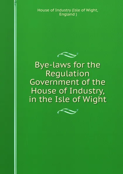 Обложка книги Bye-laws for the Regulation . Government of the House of Industry, in the Isle of Wight, Isle of Wight