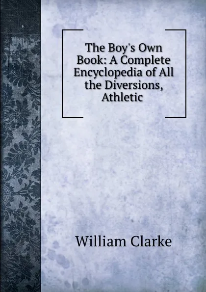 Обложка книги The Boy.s Own Book: A Complete Encyclopedia of All the Diversions, Athletic ., William Clarke