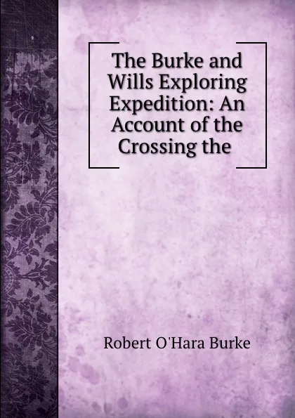 Обложка книги The Burke and Wills Exploring Expedition: An Account of the Crossing the ., Robert O'Hara Burke