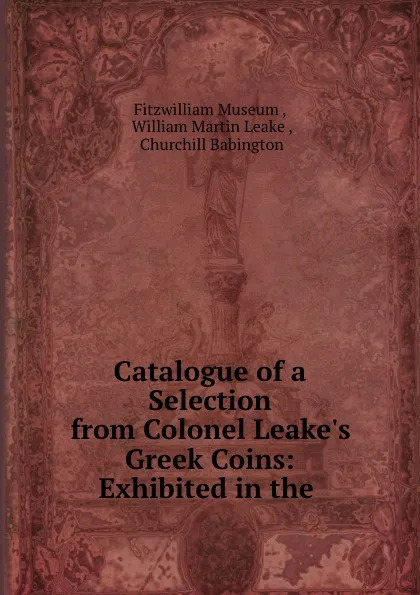 Обложка книги Catalogue of a Selection from Colonel Leake.s Greek Coins: Exhibited in the ., Fitzwilliam Museum