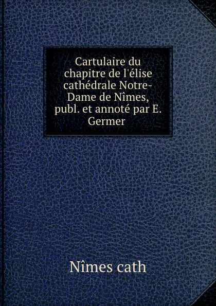 Обложка книги Cartulaire du chapitre de l.elise cathedrale Notre-Dame de Nimes, publ. et annote par E. Germer ., Nimes cath