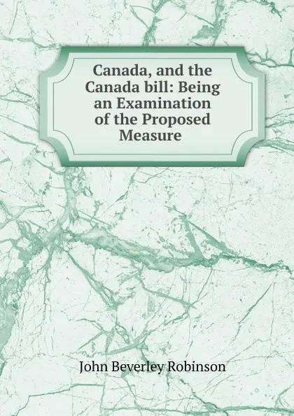 Обложка книги Canada, and the Canada bill: Being an Examination of the Proposed Measure ., John Beverley Robinson