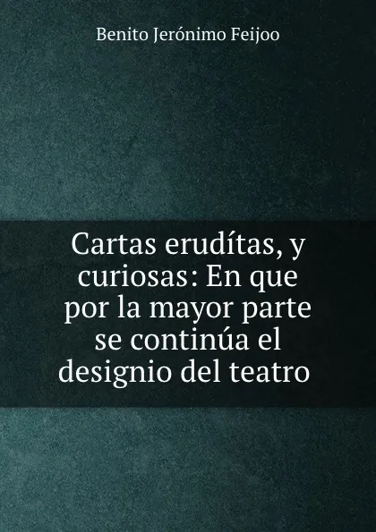 Обложка книги Cartas eruditas, y curiosas: En que por la mayor parte se continua el designio del teatro ., Benito Jerónimo Feijoo