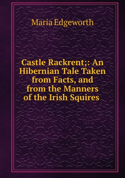 Обложка книги Castle Rackrent;: An Hibernian Tale Taken from Facts, and from the Manners of the Irish Squires ., Maria Edgeworth