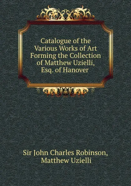 Обложка книги Catalogue of the Various Works of Art Forming the Collection of Matthew Uzielli, Esq. of Hanover ., John Charles Robinson