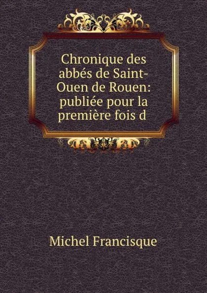 Обложка книги Chronique des abbes de Saint-Ouen de Rouen: publiee pour la premiere fois d, Michel Francisque