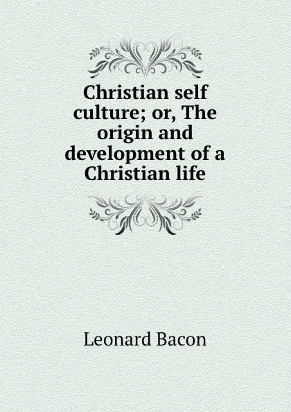 Обложка книги Christian self culture; or, The origin and development of a Christian life, Leonard Bacon