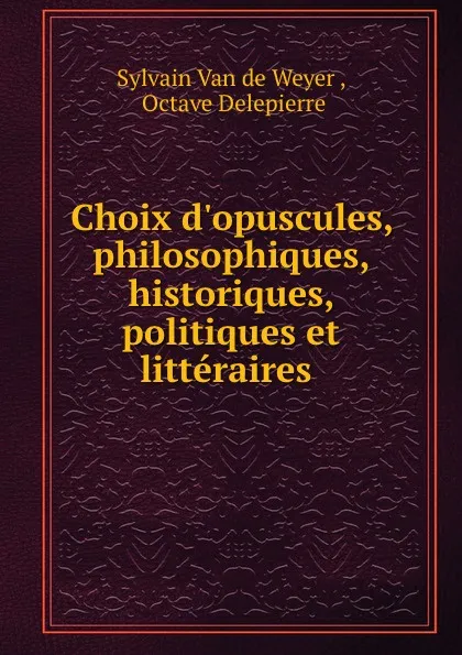 Обложка книги Choix d.opuscules, philosophiques, historiques, politiques et litteraires ., Sylvain van de Weyer