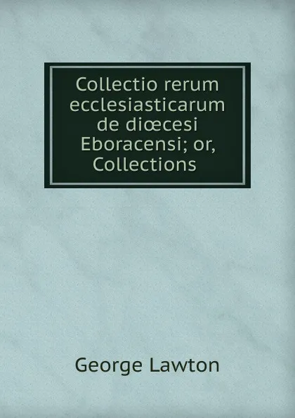 Обложка книги Collectio rerum ecclesiasticarum de dioecesi Eboracensi; or, Collections ., George Lawton