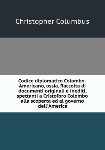 Обложка книги Codice diplomatico Colombo-Americano, ossia, Raccolta di documenti originali e inediti, spettanti a Cristoforo Colombo alla scoperta ed al governo dell.America, Christopher Columbus