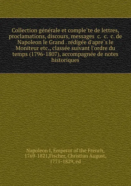 Обложка книги Collection generale et complete de lettres, proclamations, discours, messages .c. .c. .c. de Napoleon le Grand . redigee d.apres le Moniteur etc., classee suivant l.ordre du temps (1796-1807), accompagnee de notes historiques, Napoleon I