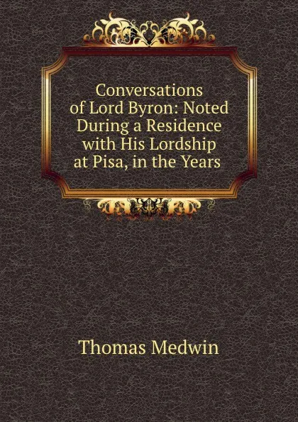 Обложка книги Conversations of Lord Byron: Noted During a Residence with His Lordship at Pisa, in the Years ., Thomas Medwin