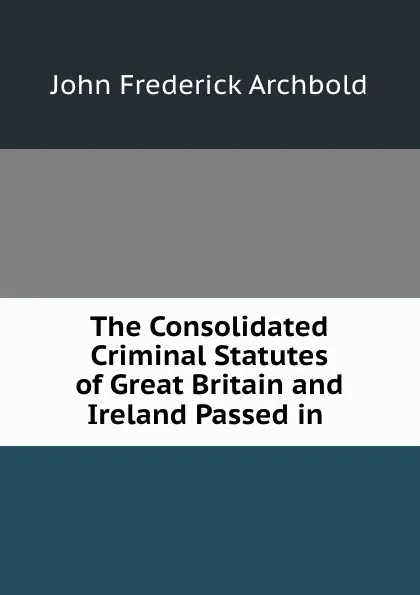 Обложка книги The Consolidated Criminal Statutes of Great Britain and Ireland Passed in ., John Frederick Archbold