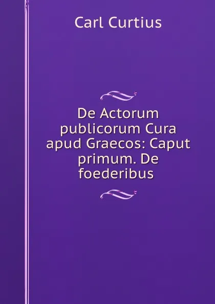 Обложка книги De Actorum publicorum Cura apud Graecos: Caput primum. De foederibus ., Carl Curtius