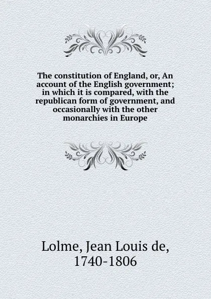 Обложка книги The constitution of England, or, An account of the English government; in which it is compared, with the republican form of government, and occasionally with the other monarchies in Europe, Jean Louis de Lolme