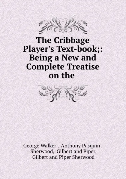 Обложка книги The Cribbage Player.s Text-book;: Being a New and Complete Treatise on the ., George Walker