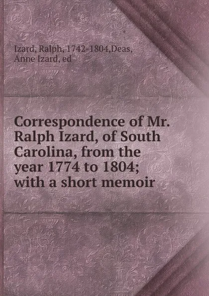 Обложка книги Correspondence of Mr. Ralph Izard, of South Carolina, from the year 1774 to 1804; with a short memoir, Ralph Izard