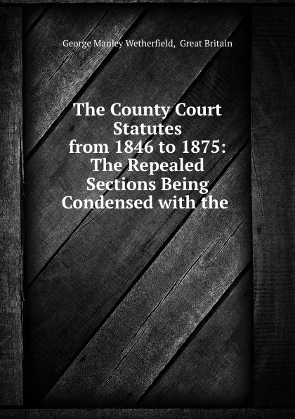 Обложка книги The County Court Statutes from 1846 to 1875: The Repealed Sections Being Condensed with the ., George Manley Wetherfield