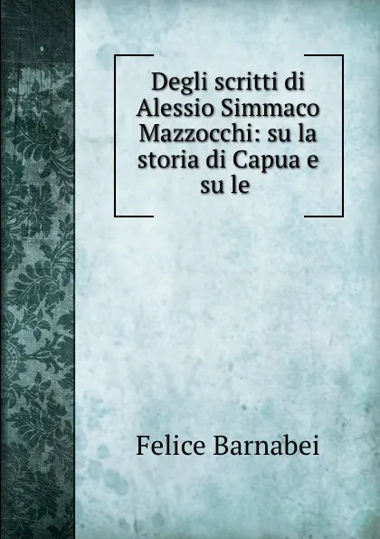 Обложка книги Degli scritti di Alessio Simmaco Mazzocchi: su la storia di Capua e su le ., Felice Barnabei