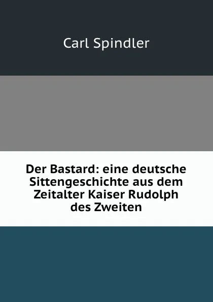 Обложка книги Der Bastard: eine deutsche Sittengeschichte aus dem Zeitalter Kaiser Rudolph des Zweiten, Carl Spindler