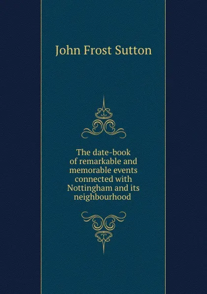 Обложка книги The date-book of remarkable and memorable events connected with Nottingham and its neighbourhood ., John Frost Sutton