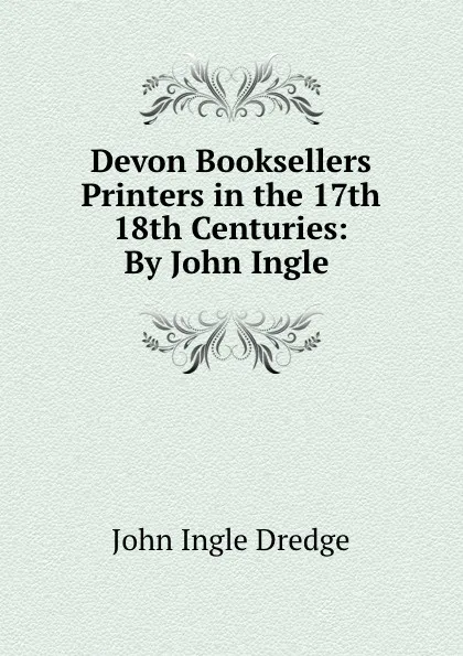 Обложка книги Devon Booksellers . Printers in the 17th . 18th Centuries: By John Ingle ., John Ingle Dredge