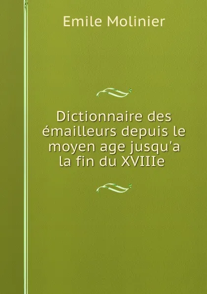 Обложка книги Dictionnaire des emailleurs depuis le moyen age jusqu.a la fin du XVIIIe ., Emile Molinier