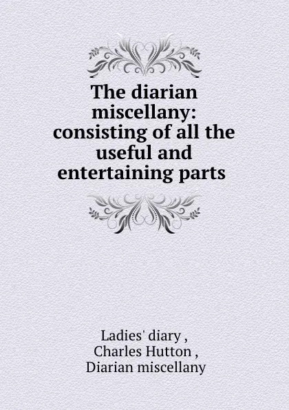 Обложка книги The diarian miscellany: consisting of all the useful and entertaining parts ., Charles Hutton