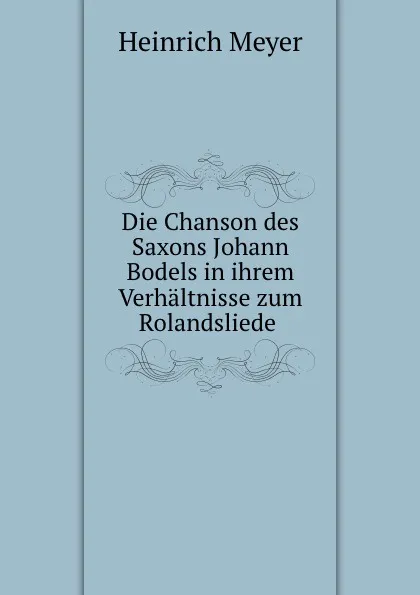 Обложка книги Die Chanson des Saxons Johann Bodels in ihrem Verhaltnisse zum Rolandsliede ., Heinrich Meyer