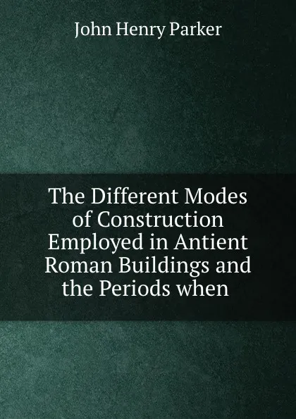 Обложка книги The Different Modes of Construction Employed in Antient Roman Buildings and the Periods when ., John Henry Parker