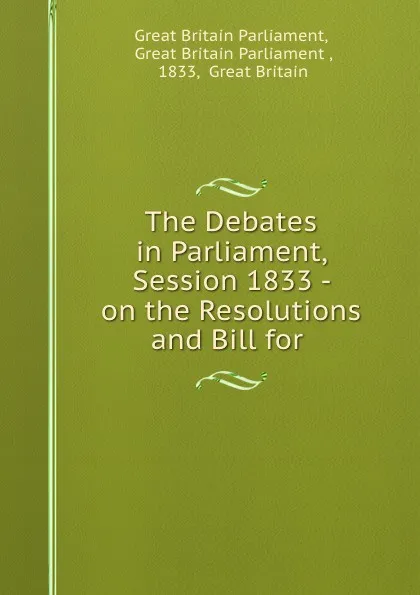 Обложка книги The Debates in Parliament, Session 1833 - on the Resolutions and Bill for ., Great Britain Parliament