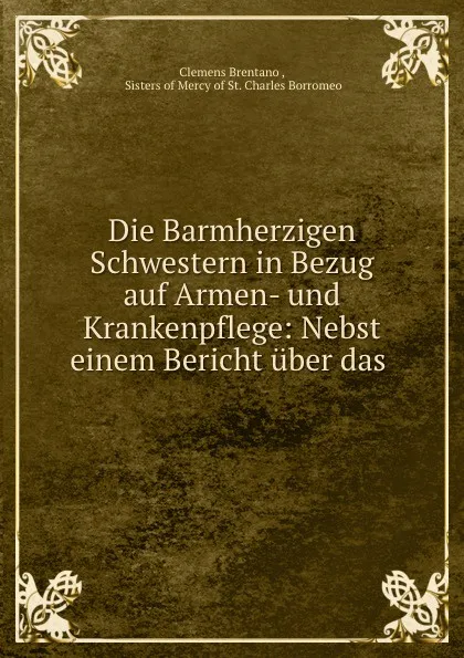 Обложка книги Die Barmherzigen Schwestern in Bezug auf Armen- und Krankenpflege: Nebst einem Bericht uber das ., Clemens Brentano