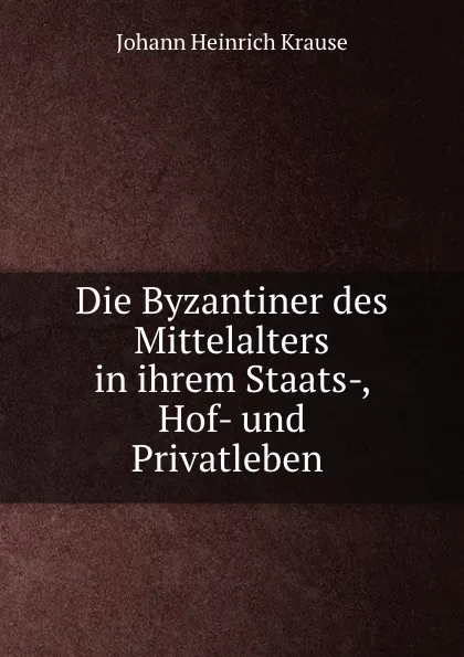 Обложка книги Die Byzantiner des Mittelalters in ihrem Staats-, Hof- und Privatleben ., Johann Heinrich Krause